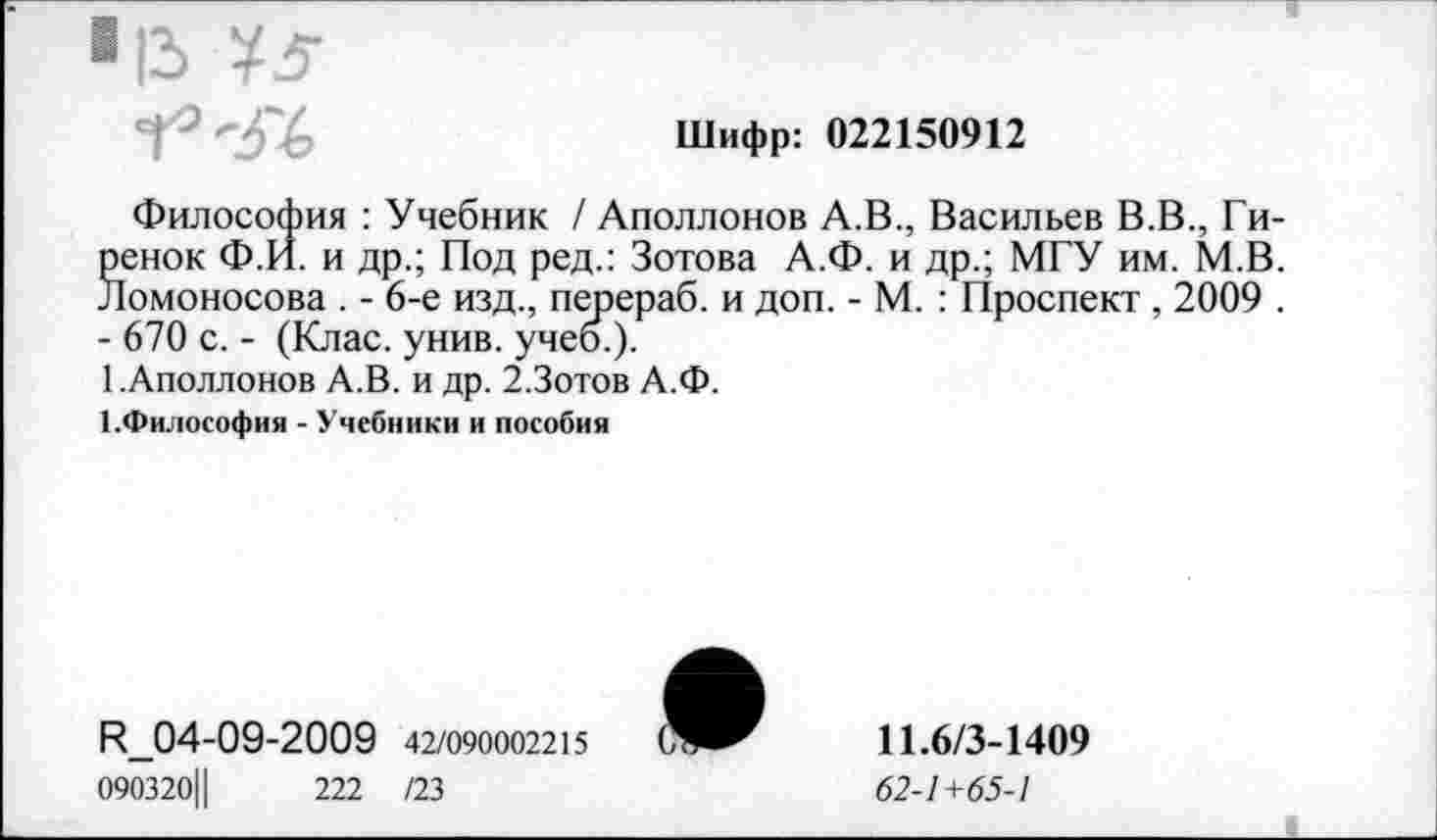 ﻿Шифр: 022150912
Философия : Учебник / Аполлонов А.В., Васильев В.В., Гиренок Ф.И. и др.; Под ред.: Зотова А.Ф. и др.; МГУ им. М.В. Ломоносова . - 6-е изд., перераб. и доп. - М. : Проспект , 2009 . - 670 с. - (Клас. унив. учеб.).
1 .Аполлонов А.В. и др. 2.Зотов А.Ф.
1.Философия - Учебники и пособии
П_04-09-2009 42/090002215
090320Ц	222 /23
11.6/3-1409
62-1+65-1